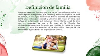 Definición de familia
Grupo de personas formado por una pareja (normalmente unida por
lazos legales o religiosos), que convive y tiene un proyecto de vida
en común, y sus hijos, cuando los tienen, además Es considerada
como una comunidad natural y universal con base afectiva, que
influye en la formación del individuo y tiene interés social. Se dice
que es universal, ya que a lo largo de la historia, las
civilizaciones han estado formadas por familias. En todos los grupos
sociales y todos los estadios de la civilización, siempre se ha
encontrado alguna forma de organización familiar.
 