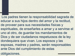 Los padres tienen la responsabilidad sagrada de
educar a sus hijos dentro del amor y la rectitud,
de proveer para sus necesidades físicas y
espirituales, de enseñarles a amar y a servirse el
uno al otro, de guardar los mandamientos de
Dios y de ser ciudadanos respetuosos de la ley
dondequiera que vivan. Los esposos y las
esposas, madres y padres, serán responsables
ante Dios del cumplimiento de estas
obligaciones.
 