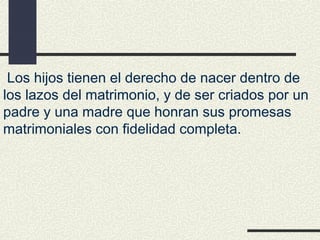  Los hijos tienen el derecho de nacer dentro de
los lazos del matrimonio, y de ser criados por un
padre y una madre que honran sus promesas
matrimoniales con fidelidad completa.
 