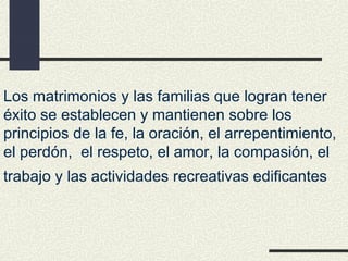 Los matrimonios y las familias que logran tener
éxito se establecen y mantienen sobre los
principios de la fe, la oración, el arrepentimiento,
el perdón, el respeto, el amor, la compasión, el
trabajo y las actividades recreativas edificantes
 