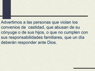 Advertimos a las personas que violan los
convenios de castidad, que abusan de su
cónyuge o de sus hijos, o que no cumplen con
sus responsabilidades familiares, que un día
deberán responder ante Dios.
 
