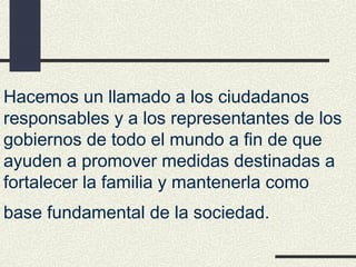 Hacemos un llamado a los ciudadanos
responsables y a los representantes de los
gobiernos de todo el mundo a fin de que
ayuden a promover medidas destinadas a
fortalecer la familia y mantenerla como
base fundamental de la sociedad.
 