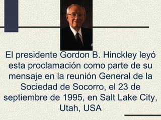 El presidente Gordon B. Hinckley leyó
 esta proclamación como parte de su
 mensaje en la reunión General de la
    Sociedad de Socorro, el 23 de
septiembre de 1995, en Salt Lake City,
              Utah, USA
 
