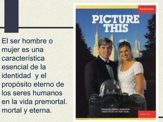 El ser hombre o
mujer es una
característica
esencial de la
identidad y el
propósito eterno de
los seres humanos
en la vida premortal.
mortal y eterna.
 