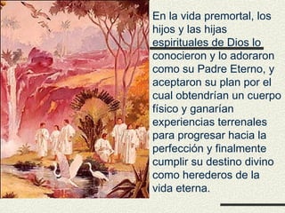 En la vida premortal, los
hijos y las hijas
espirituales de Dios lo
conocieron y lo adoraron
como su Padre Eterno, y
aceptaron su plan por el
cual obtendrían un cuerpo
físico y ganarían
experiencias terrenales
para progresar hacia la
perfección y finalmente
cumplir su destino divino
como herederos de la
vida eterna.
 