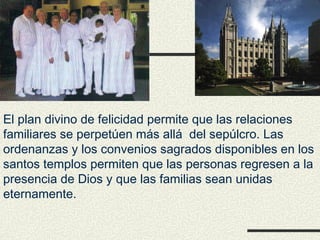 El plan divino de felicidad permite que las relaciones
familiares se perpetúen más allá del sepúlcro. Las
ordenanzas y los convenios sagrados disponibles en los
santos templos permiten que las personas regresen a la
presencia de Dios y que las familias sean unidas
eternamente.
 