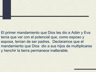 El primer mandamiento que Dios les dio a Adán y Eva
tenía que ver con el potencial que, como esposo y
esposa, tenían de ser padres. Declaramos que el
mandamiento que Dios dio a sus hijos de multiplicarse
y henchir la tierra permanece inalterable.
 