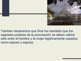 Tambien declaramos que Dios ha mandado que los
sagrados poderes de la procreación se deben utilizar
sólo entre el hombre y la mujer legítimamente casados,
como esposo y esposa.
 