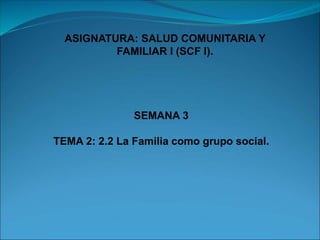 SEMANA 3
TEMA 2: 2.2 La Familia como grupo social.
ASIGNATURA: SALUD COMUNITARIA Y
FAMILIAR I (SCF I).
 