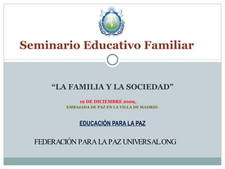 “ LA FAMILIA Y LA SOCIEDAD” 19 DE DICIEMBRE 2009,  EMBAJADA DE PAZ EN LA VILLA DE MADRID. EDUCACIÓN PARA LA PAZ FEDERACIÓN PARA LA PAZ UNIVERSAL.ONG  Seminario Educativo Familiar  