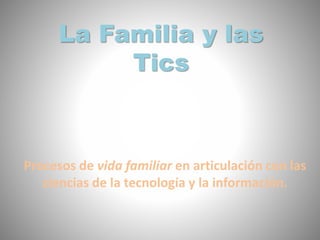 La Familia y las
Tics
Procesos de vida familiar en articulación con las
ciencias de la tecnología y la información.
 