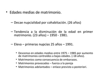 • Edades medias de matrimonio.

  – Decae nupcialidad por cohabitación. (26 años)

  – Tendencia a la disminución de la edad en primer
    matrimonio. (23 años) – 1950 - 1981.

  – Eleva – primeras nupcias 25 años – 1991.

     • Descenso en edades medias entre 1975 – 1985 por aumento
       de matrimonios contraídos a bajas edades. (-18 años).
     • Matrimonios como consecuencia de embarazos.
     • Matrimonios provocados – fuerza a la pareja
     • Matrimonios adelantados – enlace previsto a posteriori.
 