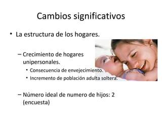 Cambios significativos
• La estructura de los hogares.

  – Crecimiento de hogares
    unipersonales.
     • Consecuencia de envejecimiento.
     • Incremento de población adulta soltera.


  – Número ideal de numero de hijos: 2
    (encuesta)
 