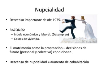 Nupcialidad
• Descenso importante desde 1975.

• RAZONES:
   – Índole económico y laboral. (Desempleo)
   – Costes de vivienda.

• El matrimonio como la procreación – decisiones de
  futuro (personal y colectivo) condicionan.

• Descenso de nupcialidad = aumento de cohabitación
 
