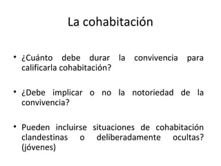 La cohabitación

• ¿Cuánto debe durar la convivencia para
  calificarla cohabitación?

• ¿Debe implicar o no la notoriedad de la
  convivencia?

• Pueden incluirse situaciones de cohabitación
  clandestinas o deliberadamente ocultas?
  (jóvenes)
 