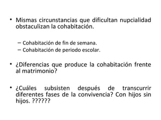 • Mismas circunstancias que dificultan nupcialidad
  obstaculizan la cohabitación.

  – Cohabitación de fin de semana.
  – Cohabitación de periodo escolar.

• ¿Diferencias que produce la cohabitación frente
  al matrimonio?

• ¿Cuáles subsisten después de transcurrir
  diferentes fases de la convivencia? Con hijos sin
  hijos. ??????
 