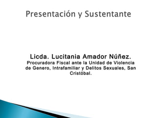 Licda. Lucitania Amador Núñez.
Procuradora Fiscal ante la Unidad de Violencia
de Genero, Intrafamiliar y Delitos Sexuales, San
Cristóbal.
 