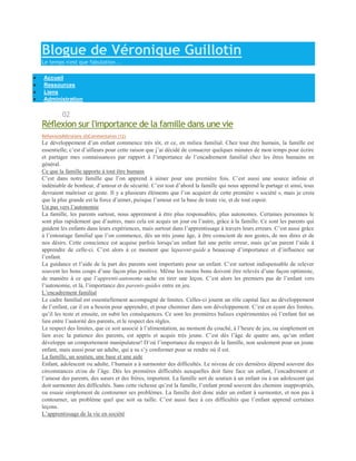 Blogue de Véronique Guillotin
Le temps n'est que fabulation...

Accueil
Ressources
Liens
Administration

DÉCEMBRE   02
Réflexion sur l'importance de la famille dans une vie
RéflexionsRétroliens (0)Commentaires (12)
Le développement d’un enfant commence très tôt, et ce, en milieu familial. Chez tout être humain, la famille est
essentielle; c’est d’ailleurs pour cette raison que j’ai décidé de consacrer quelques minutes de mon temps pour écrire
et partager mes connaissances par rapport à l’importance de l’encadrement familial chez les êtres humains en
général.
Ce que la famille apporte à tout être humain
C’est dans notre famille que l’on apprend à aimer pour une première fois. C’est aussi une source infinie et
indéniable de bonheur, d’amour et de sécurité. C’est tout d’abord la famille qui nous apprend le partage et ainsi, tous
devraient maîtriser ce geste. Il y a plusieurs éléments que l’on acquiert de cette première « société », mais je crois
que la plus grande est la force d’aimer, puisque l’amour est la base de toute vie, et de tout espoir.
Un pas vers l’autonomie
La famille, les parents surtout, nous apprennent à être plus responsables, plus autonomes. Certaines personnes le
sont plus rapidement que d’autres, mais cela est acquis un jour ou l’autre, grâce à la famille. Ce sont les parents qui
guident les enfants dans leurs expériences, mais surtout dans l’apprentissage à travers leurs erreurs. C’est aussi grâce
à l’entourage familial que l’on commence, dès un très jeune âge, à être conscient de nos gestes, de nos dires et de
nos désirs. Cette conscience est acquise parfois lorsqu’un enfant fait une petite erreur, mais qu’un parent l’aide à
apprendre de celle-ci. C’est alors à ce moment que leparent-guide a beaucoup d’importance et d’influence sur
l’enfant.
La guidance et l’aide de la part des parents sont importants pour un enfant. C’est surtout indispensable de relever
souvent les bons coups d’une façon plus positive. Même les moins bons doivent être relevés d’une façon optimiste,
de manière à ce que l’apprenti-autonome sache en tirer une leçon. C’est alors les premiers pas de l’enfant vers
l’autonomie, et là, l’importance des parents-guides entre en jeu.
L’encadrement familial
Le cadre familial est essentiellement accompagné de limites. Celles-ci jouent un rôle capital face au développement
de l’enfant, car il en a besoin pour apprendre, et pour cheminer dans son développement. C’est en ayant des limites,
qu’il les teste et ensuite, en subit les conséquences. Ce sont les premières balises expérimentées où l’enfant fait un
lien entre l’autorité des parents, et le respect des règles.
Le respect des limites, que ce soit associé à l’alimentation, au moment du couché, à l’heure de jeu, ou simplement en
lien avec la patience des parents, est appris et acquis très jeune. C’est dès l’âge de quatre ans, qu’un enfant
développe un comportement manipulateur! D’où l’importance du respect de la famille, non seulement pour un jeune
enfant, mais aussi pour un adulte, qui a su s’y conformer pour se rendre où il est.
La famille, un soutien, une base et une aide
Enfant, adolescent ou adulte, l’humain a à surmonter des difficultés. Le niveau de ces dernières dépend souvent des
circonstances et/ou de l’âge. Dès les premières difficultés auxquelles doit faire face un enfant, l’encadrement et
l’amour des parents, des sœurs et des frères, importent. La famille sert de soutien à un enfant ou à un adolescent qui
doit surmonter des difficultés. Sans cette richesse qu’est la famille, l’enfant prend souvent des chemins inappropriés,
ou essaie simplement de contourner ses problèmes. La famille doit donc aider un enfant à surmonter, et non pas à
contourner, un problème quel que soit sa taille. C’est aussi face à ces difficultés que l’enfant apprend certaines
leçons.
L’apprentissage de la vie en société
 