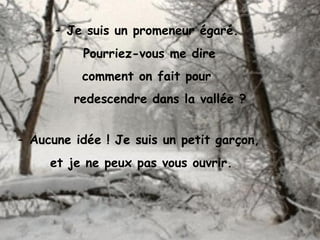 - Je suis un promeneur égaré.
Pourriez-vous me dire
comment on fait pour
redescendre dans la vallée ?
- Aucune idée ! Je suis un petit garçon,
et je ne peux pas vous ouvrir.
 