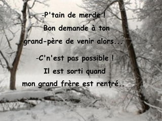 -P'tain de merde !
Bon demande à ton
grand-père de venir alors...
-C'n'est pas possible !
Il est sorti quand
mon grand frère est rentré..
 