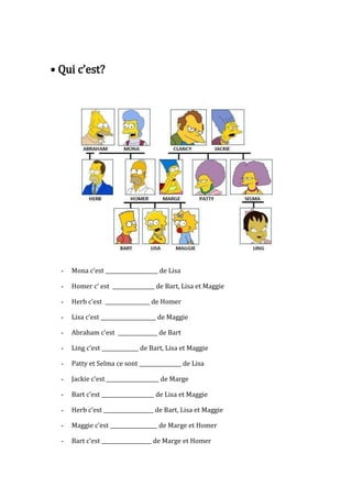 • Qui c’est?
- Mona c’est ____________________ de Lisa
- Homer c’ est ________________ de Bart, Lisa et Maggie
- Herb c’est _________________ de Homer
- Lisa c’est _____________________ de Maggie
- Abraham c’est _______________ de Bart
- Ling c’est ______________ de Bart, Lisa et Maggie
- Patty et Selma ce sont ________________ de Lisa
- Jackie c’est ____________________ de Marge
- Bart c’est ____________________ de Lisa et Maggie
- Herb c’est ___________________ de Bart, Lisa et Maggie
- Maggie c’est __________________ de Marge et Homer
- Bart c’est ___________________ de Marge et Homer
 