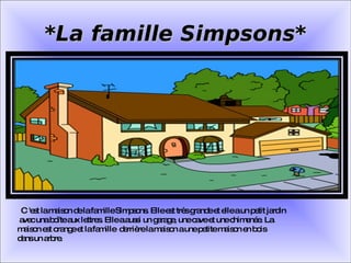 C 'est la maison de la famille Simpsons. Elle est très grande et elle a un petit jardin  avec una boîte aux lettres. Elle a aussi un garage, une cave et une chimenée. La  maison est orange et la famille  derrière la maison a une petite maison en bois  dans un arbre. *La famille Simpsons* 