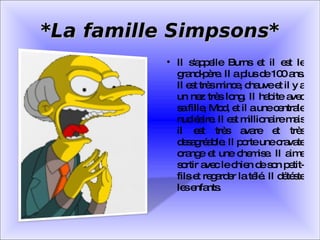 *La famille Simpsons* Il s'appelle Burns et il est le grand-père. Il a plus de 100 ans. Il est très mince, chauve et il y a un nez très long. Il habite avec sa fille, Mod, et il a une centrale nucléaire. Il est millionaire mais il est très avare et très desagréable. Il porte une cravate orange et une chemise. Il aime sortir avec le chien de son petit-fils et regarder la télé. Il détéste les enfants. 