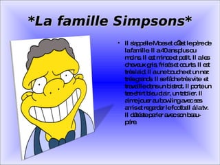 *La famille Simpsons* Il s'appelle Moes et c’est le père de la famille. Il a 40 ans plus ou moins. Il est mince et petit. Il a les cheveux gris, frisés et courts. Il est très laid. Il a une bouche et un nez trés grands  Il se fâche très vite  et travaille dans un bistrot. Il porte un tee-shirt bleu clair, un tablier. Il aime jouer au bowling avec ses amis et regarder le football á la tv. Il détéste parler avec son beau-pére. 