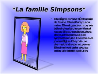 *La famille Simpsons* Elle s’appelle Mod et c’ est la mère de  famille. Elle a 40 ans plus ou moins. Elle est grande e mince, très belle et elle a les cheveux frisés et rouges. Elle a une petite bouche et des yeux très grands. Elle est sympa et tranquille. Elle va tous les jours a l’église. Elle porte une chemise blanche et une jupe rose. Elle aime lire et parler avec ses amies. Elle détéste la pollution. 
