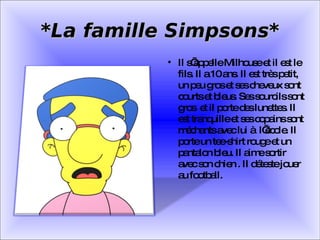 *La famille Simpsons* Il s’appelle Milhouse et il est le fils. Il a 10 ans. Il est très petit, un peu gros et ses cheveux sont courts et bleus. Ses sourcils sont gros  et il porte des lunettes. Il est tranquille et ses copains sont méchants avec lui à  l’école. Il porte un tee-shirt rouge et un pantalon bleu. Il aime sortir avec son chien . Il déteste jouer au football. 