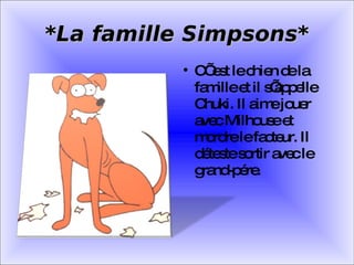 *La famille Simpsons* C’ est le chien de la famille et il s’appelle Chuki. Il aime jouer avec Milhouse et mordre le facteur. Il déteste sortir avec le grand-pére. 