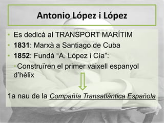Antonio López i López
• Es dedicà al TRANSPORT MARÍTIM
• 1831: Marxà a Santiago de Cuba
• 1852: Fundà “A. López i Cía”:
• Construïren el primer vaixell espanyol
d’hèlix
1a nau de la Compañía Transatlántica Española

 