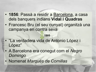 • 1856: Passà a residir a Barcelona, a casa
dels banquers indians Vidal i Quadras
• Francesc Bru (el seu cunyat) organitzà una
campanya en contra seva
1885

• “La verdadera vida de Antonio López i
López”
• A Barcelona era conegut com el Negro
Domingo
• Nomenat Marquès de Comillas

 