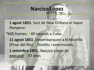 Narciso López
• 1 agost 1851: Surt de New Orléans el Vapor
Pampero:
*600 homes49 nascuts a Cuba.
• 11 agost 1851: Desembarquen a El Morrillo
(Pinar del Río)Dividits i exterminats.
• 1 setembre 1851: Narciso López és
executat47 anys

 