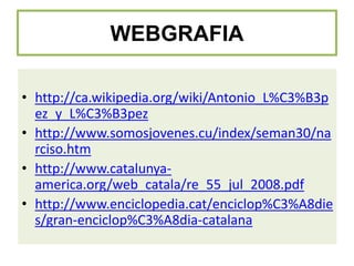 WEBGRAFIA
• http://ca.wikipedia.org/wiki/Antonio_L%C3%B3p
ez_y_L%C3%B3pez
• http://www.somosjovenes.cu/index/seman30/na
rciso.htm
• http://www.catalunyaamerica.org/web_catala/re_55_jul_2008.pdf
• http://www.enciclopedia.cat/enciclop%C3%A8die
s/gran-enciclop%C3%A8dia-catalana

 