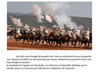 les fusils sont chargés de poudre noir mais ne contiennent aucun projectile
.Les risques d'accident ne sont pourtant pas exclus .Notamment quand les fusils sont
trop chargés en poudre .
la moukahla on l'appel aussi bouhaba ,en réference à la boulette (elhaba) que le
cavalier place sur l'amorce pour déclencher l'explosion de la poudre .
 