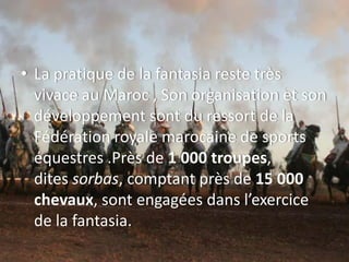 • La pratique de la fantasia reste très
vivace au Maroc , Son organisation et son
développement sont du ressort de la
Fédération royale marocaine de sports
équestres .Près de 1 000 troupes,
dites sorbas, comptant près de 15 000
chevaux, sont engagées dans l’exercice
de la fantasia.
 