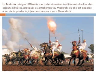 La fantasia désigne différents spectacles équestres traditionnels simulant des
assauts militaires, pratiqués essentiellement au Maghreb, où elle est appelée
« jeu de la poudre » ,« jeu des chevaux » ou « Tbourida » .
 
