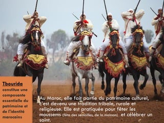 .
Tbourida
constitue une
composante
essentielle du
patrimoine et
de l'identité
marocains
 Au Maroc, elle fait partie du patrimoine culturel,
c’est devenu une tradition tribale, rurale et
religieuse. Elle est pratiquée pour fêter les
moussems (fête des semailles, de la moisson) et célébrer un
saint.
 