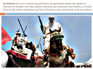 La fantasia est un art transmis de génération en génération depuis des siècles, le
cheval et le cavalier sont deux pièces maîtresses qui constituent une tradition, un savoir
faire et des valeurs ancestraux qui font la fierté de notre patrimoine et de nos valeurs.
 