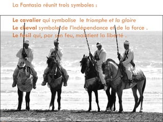 La Fantasia réunit trois symboles :
Le cavalier qui symbolise le triomphe et la gloire
Le cheval symbole de l’indépendance et de la force .
Le fusil qui, par son feu, maintient la liberté .
 