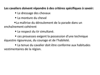 Les cavaliers doivent répondre à des critères spécifiques à savoir:
 Le dressage des chevaux
 La monture du cheval
La maîtrise du déroulement de la parade dans un
enchaînement cohérent
 Le respect du tir simultané.
 ces prouesses exigent la possession d'une technique
équestre rigoureuse, du courage et de l'habileté.
 La tenue du cavalier doit être conforme aux habitudes
vestimentaires de la région.
 