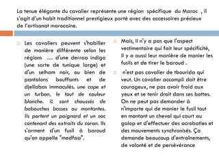 La tenue élégante du cavalier représente une région spécifique du Maroc , il
s’agit d’un habit traditionnel prestigieux porté avec des accessoires précieux
de l’artisanat marocaine.
 Les cavaliers peuvent s'habiller
de manière différente selon les
régions … d'une derraa indigo
(une sorte de tunique large) et
d'un selham noir, ou bien de
pantalons bouffants et de
djellabas immaculés. une cape et
un turban, le tout de couleur
blanche. IL sont chaussés de
babouches basses ou montantes.
Ils portent un poignard et un sac
contenant des extraits du coran. Ils
s'arment d'un fusil à baroud
qu'on appelle "medfaa".
 Mais, il n'y a pas que l'aspect
vestimentaire qui fait leur spécificité,
il y a aussi leur manière de manier les
fusils et de tirer le baroud .
 n'est pas cavalier de tbourida qui
veut. Un cavalier accompli doit être
courageux, ne pas avoir froid aux
yeux et se tenir droit dans ses bottes.
On ne peut pas demander à
n'importe qui de manier le fusil tout
en montant un cheval qui court au
galop et d'effectuer des acrobaties et
des mouvements synchronisés. Ça
demande beaucoup d'entraînements,
de volonté et de persévérance
 