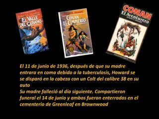 El 11 de junio de 1936, después de que su madre
entrara en coma debido a la tuberculosis, Howard se
se disparó en la cabeza con un Colt del calibre 38 en su
auto
Su madre falleció al día siguiente. Compartieron
funeral el 14 de junio y ambos fueron enterrados en el
cementerio de Greenleaf en Brownwood.
 