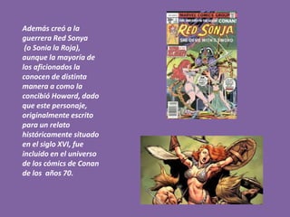 Además creó a la
guerrera Red Sonya
(o Sonia la Roja),
aunque la mayoría de
los aficionados la
conocen de distinta
manera a como la
concibió Howard, dado
que este personaje,
originalmente escrito
para un relato
históricamente situado
en el siglo XVI, fue
incluido en el universo
de los cómics de Conan
de los años 70.
 