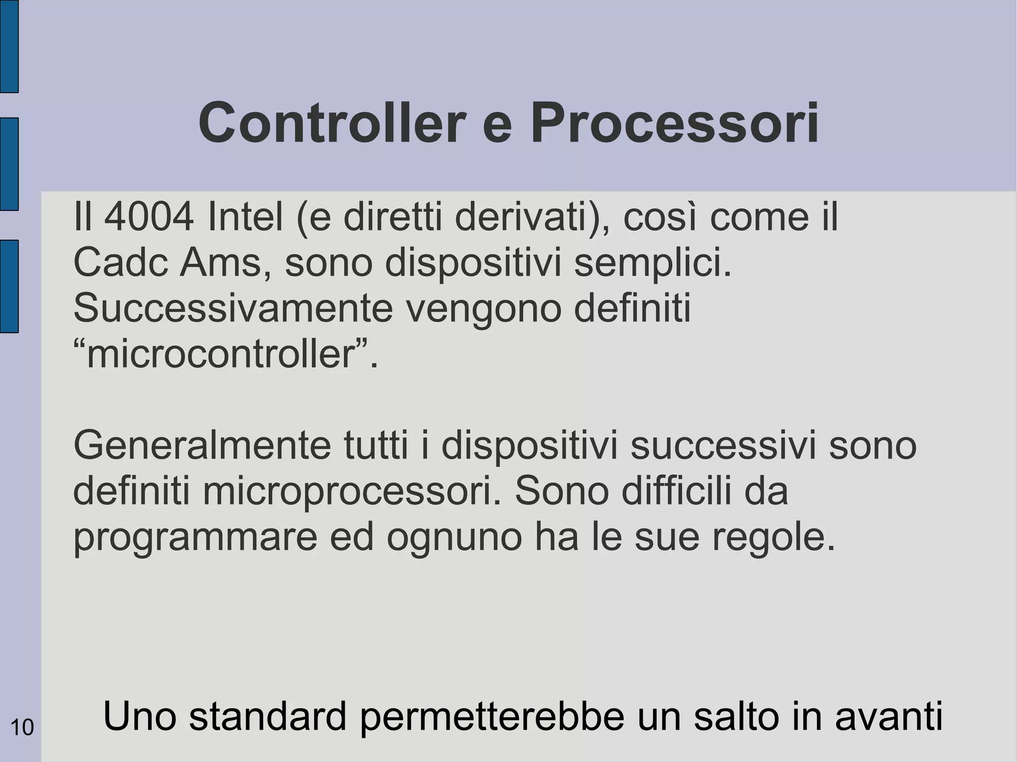 Controller e Processori
     Il 4004 Intel (e diretti derivati), così come il
     Cadc Ams, sono dispositivi semplici.
     Successivamente vengono definiti
     “microcontroller”.

     Generalmente tutti i dispositivi successivi sono
     definiti microprocessori. Sono difficili da
     programmare ed ognuno ha le sue regole.



10    Uno standard permetterebbe un salto in avanti
 