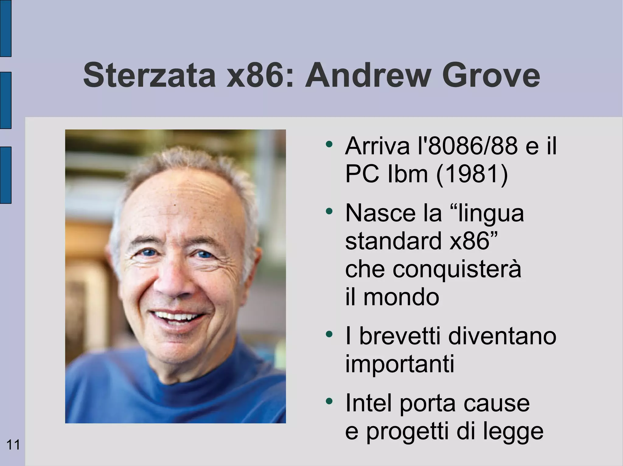 Sterzata x86: Andrew Grove
                  
                      Arriva l'8086/88 e il
                      PC Ibm (1981)
                  
                      Nasce la “lingua
                      standard x86”
                      che conquisterà
                      il mondo
                  
                      I brevetti diventano
                      importanti
                  
                      Intel porta cause
11
                      e progetti di legge
 