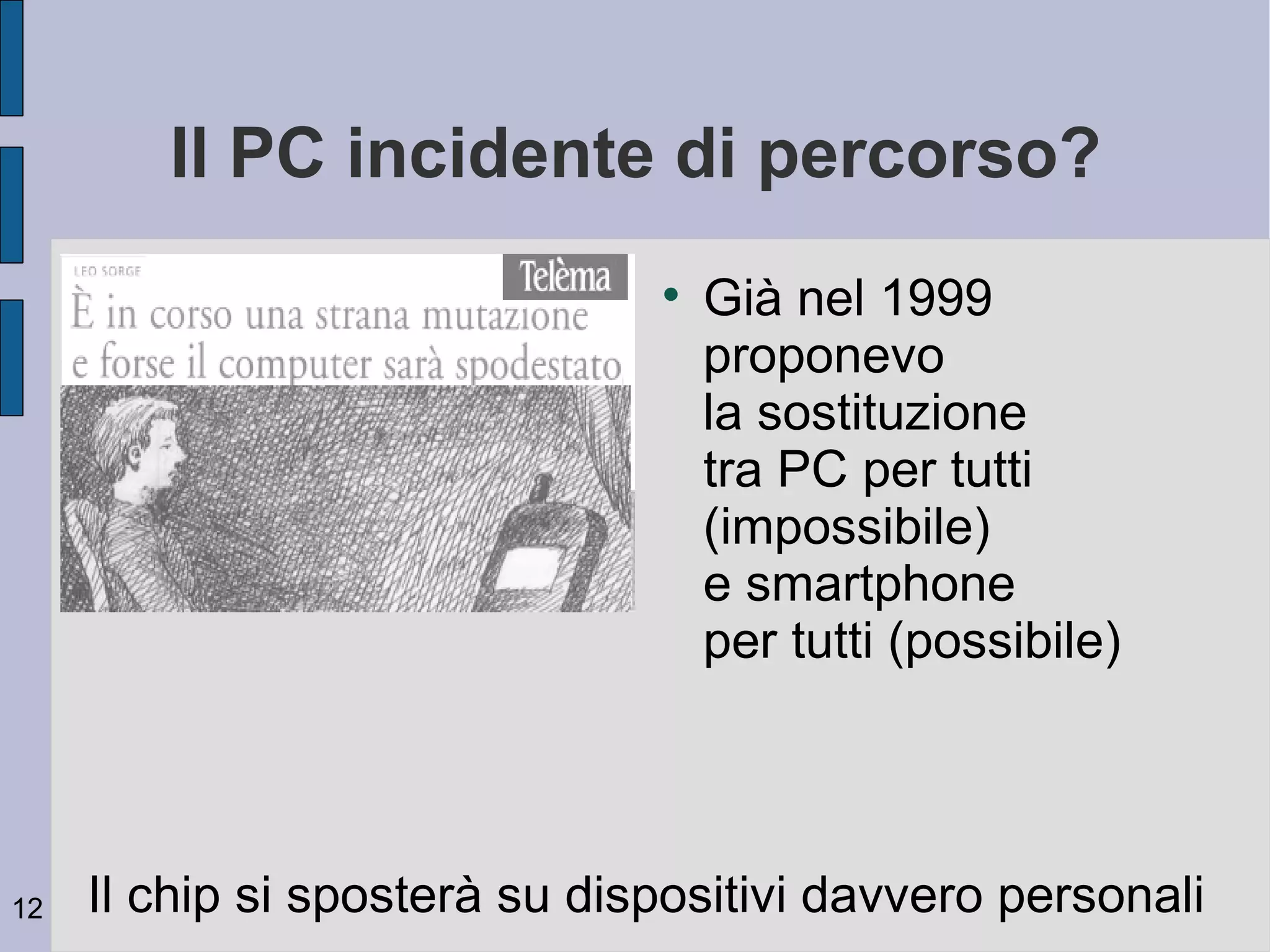 Il PC incidente di percorso?
                               
                                   Già nel 1999
                                   proponevo
                                   la sostituzione
                                   tra PC per tutti
                                   (impossibile)
                                   e smartphone
                                   per tutti (possibile)




12   Il chip si sposterà su dispositivi davvero personali
 