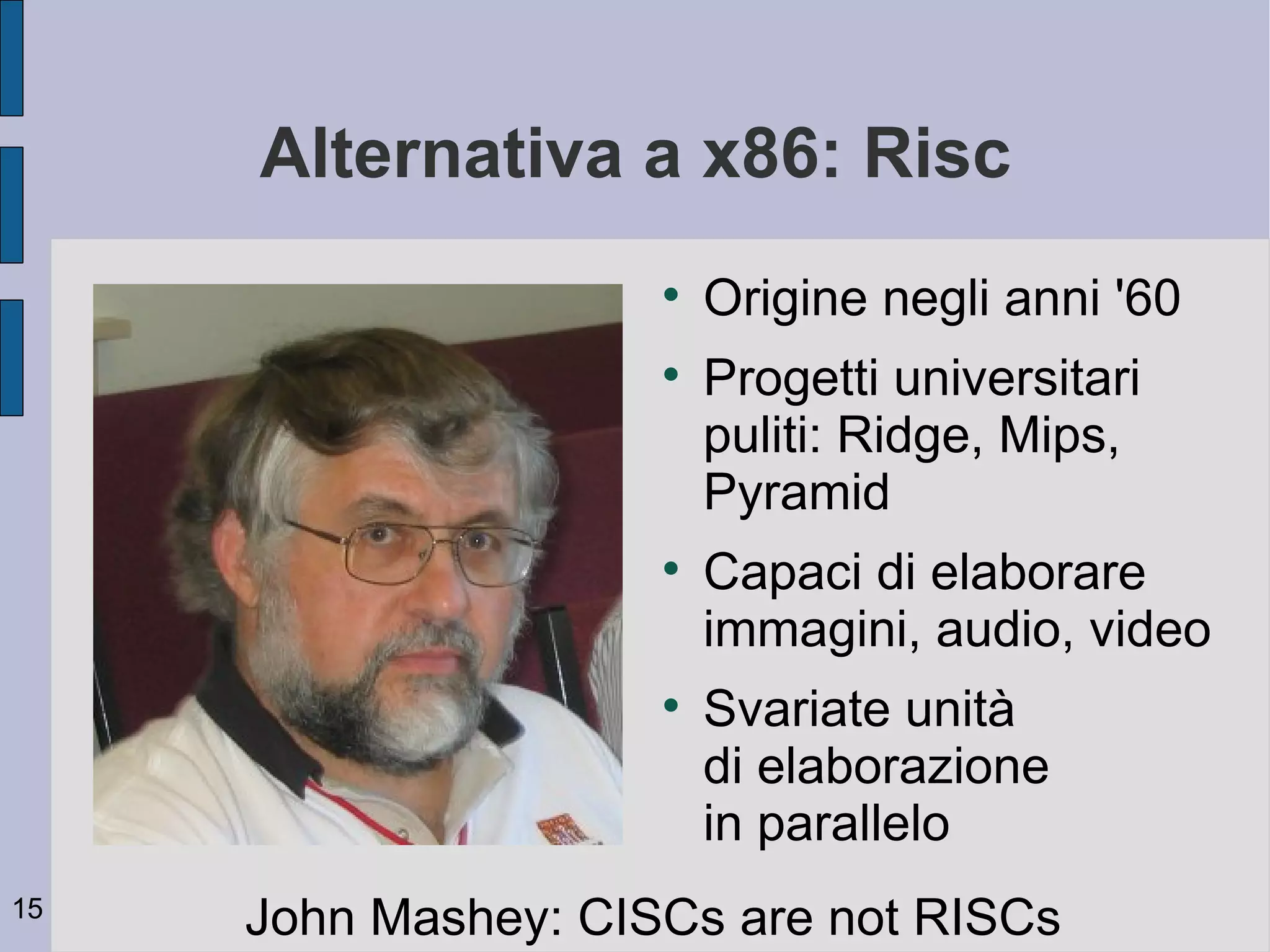 Alternativa a x86: Risc
                     
                         Origine negli anni '60
                     
                         Progetti universitari
                         puliti: Ridge, Mips,
                         Pyramid
                     
                         Capaci di elaborare
                         immagini, audio, video
                     
                         Svariate unità
                         di elaborazione
                         in parallelo
15
     John Mashey: CISCs are not RISCs
 