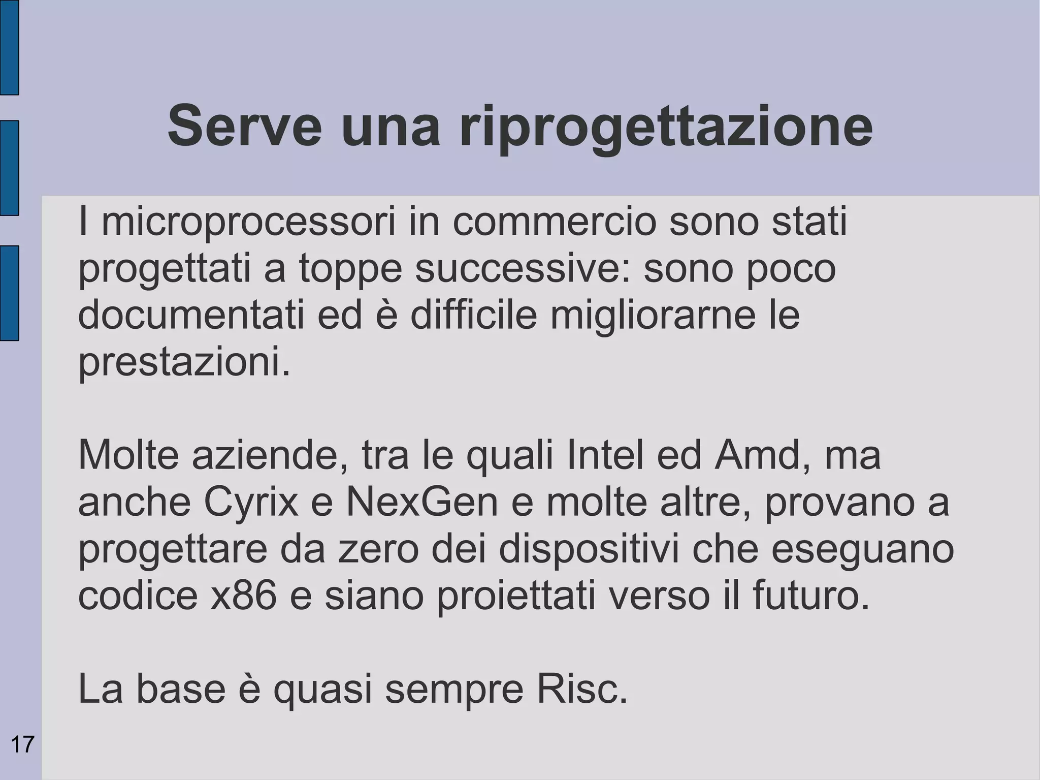 Serve una riprogettazione
     I microprocessori in commercio sono stati
     progettati a toppe successive: sono poco
     documentati ed è difficile migliorarne le
     prestazioni.

     Molte aziende, tra le quali Intel ed Amd, ma
     anche Cyrix e NexGen e molte altre, provano a
     progettare da zero dei dispositivi che eseguano
     codice x86 e siano proiettati verso il futuro.

     La base è quasi sempre Risc.
17
 